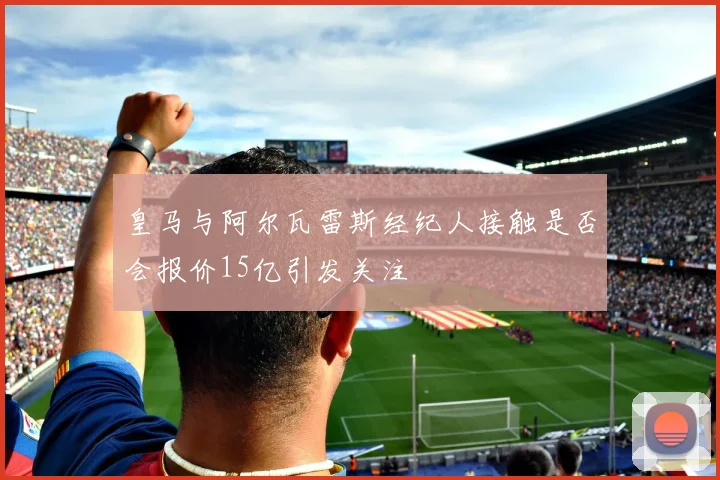 皇马与阿尔瓦雷斯经纪人接触是否会报价15亿引发关注