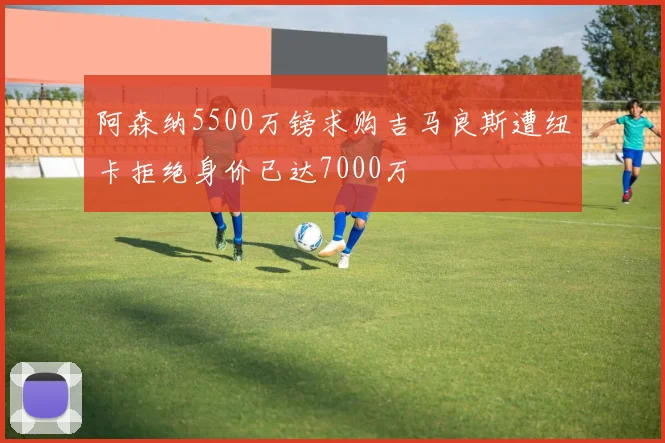 阿森纳5500万镑求购吉马良斯遭纽卡拒绝身价已达7000万