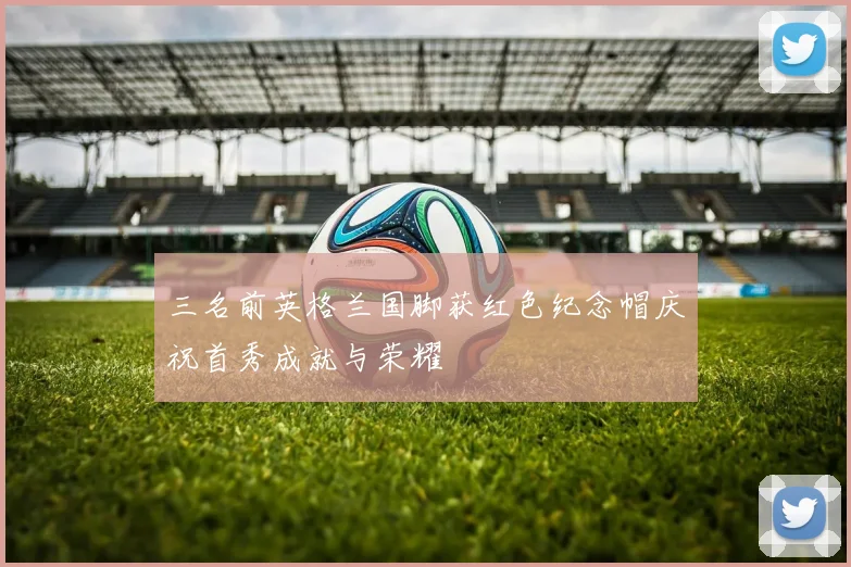 三名前英格兰国脚获红色纪念帽庆祝首秀成就与荣耀
