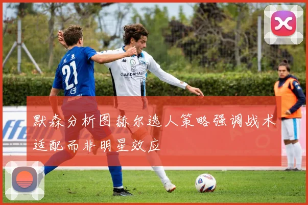默森分析图赫尔选人策略强调战术适配而非明星效应
