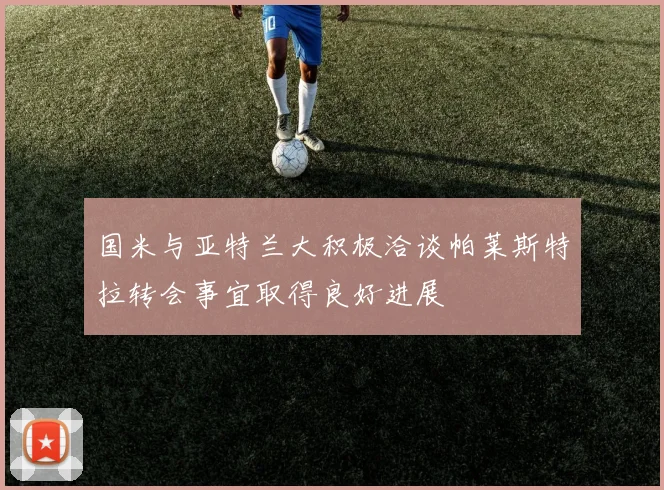 国米与亚特兰大积极洽谈帕莱斯特拉转会事宜取得良好进展