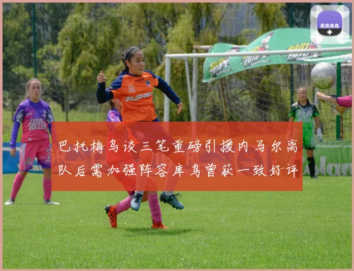 巴托梅乌谈三笔重磅引援内马尔离队后需加强阵容库鸟曾获一致好评