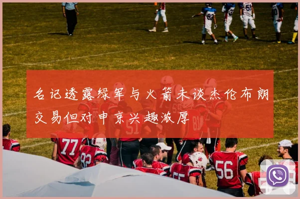 名记透露绿军与火箭未谈杰伦布朗交易但对申京兴趣浓厚