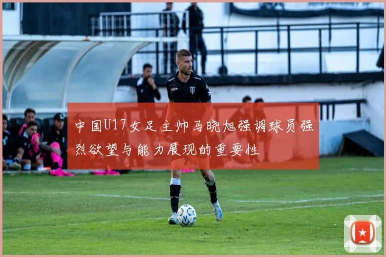 中国U17女足主帅马晓旭强调球员强烈欲望与能力展现的重要性