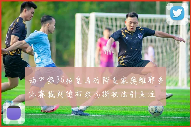 西甲第36轮皇马对阵皇家奥维耶多比赛裁判德布尔戈斯执法引关注
