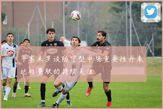卡塞米罗谈防守型中场重要性并表达对曼联的持续关注