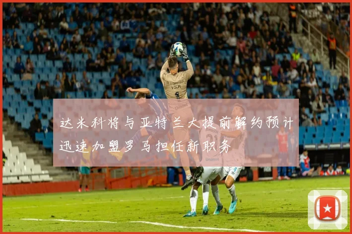 达米科将与亚特兰大提前解约预计迅速加盟罗马担任新职务