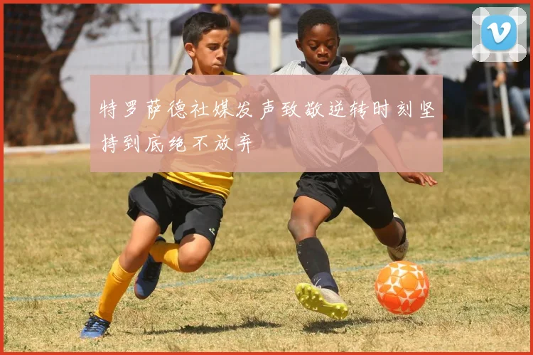 特罗萨德社媒发声致敬逆转时刻坚持到底绝不放弃