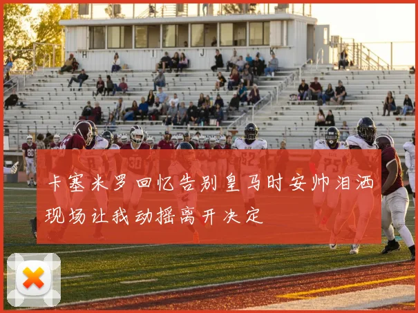 卡塞米罗回忆告别皇马时安帅泪洒现场让我动摇离开决定