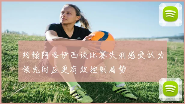 约翰阿洛伊西谈比赛失利感受认为领先时应更有效控制局势