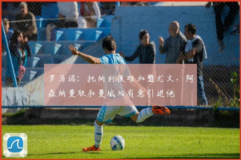 罗马诺：托纳利很难加盟尤文，阿森纳曼联和曼城均有意引进他