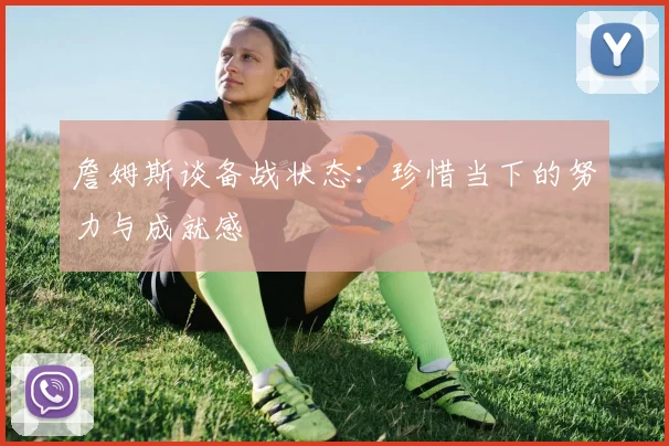 詹姆斯谈备战状态：珍惜当下的努力与成就感