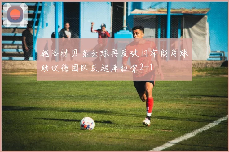施洛特贝克头球再度破门布朗角球助攻德国队反超库拉索2-1