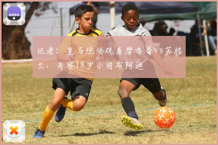 记者：皇马现场观看摩洛哥vs苏格兰，考察18岁小将布阿迪