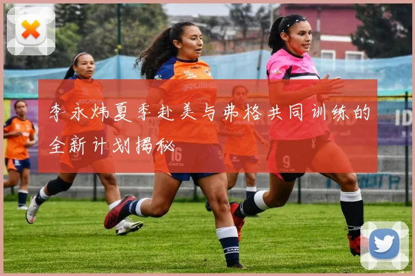 李永炜夏季赴美与弗格共同训练的全新计划揭秘