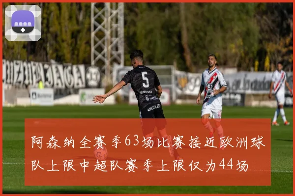 阿森纳全赛季63场比赛接近欧洲球队上限中超队赛季上限仅为44场