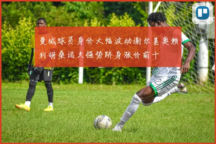 曼城球员身价大幅波动谢尔基奥赖利胡桑诺夫强势跻身涨价前十