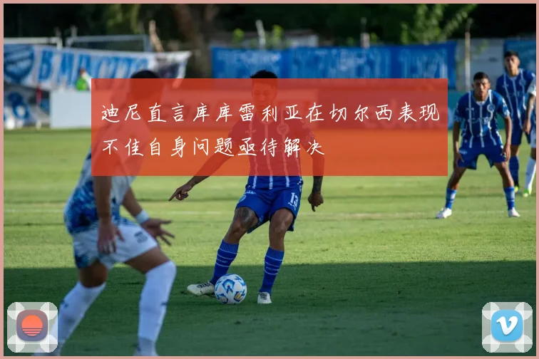 迪尼直言库库雷利亚在切尔西表现不佳自身问题亟待解决