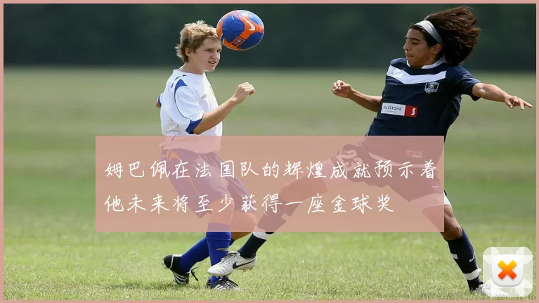 姆巴佩在法国队的辉煌成就预示着他未来将至少获得一座金球奖