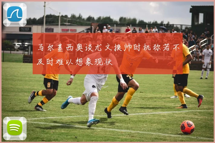 马尔基西奥谈尤文换帅时机称若不及时难以想象现状